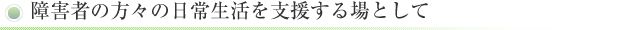 障害者の方々の日常生活を支援する場として